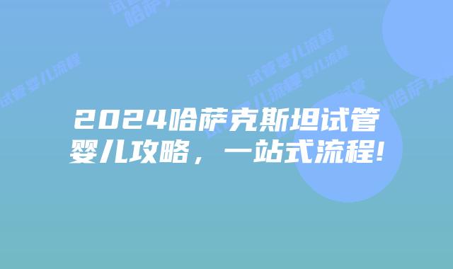 2024哈萨克斯坦试管婴儿攻略，一站式流程!