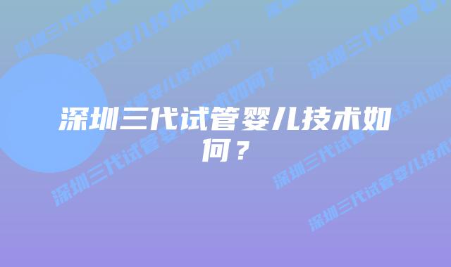 深圳三代试管婴儿技术如何？