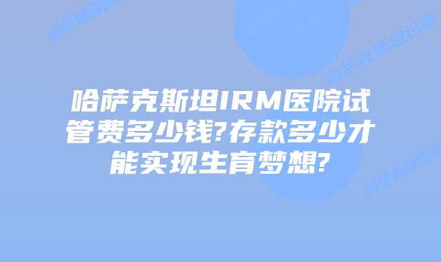 哈萨克斯坦IRM医院试管费多少钱?存款多少才能实现生育梦想?