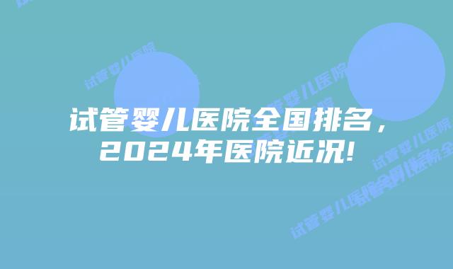 试管婴儿医院全国排名，2024年医院近况!