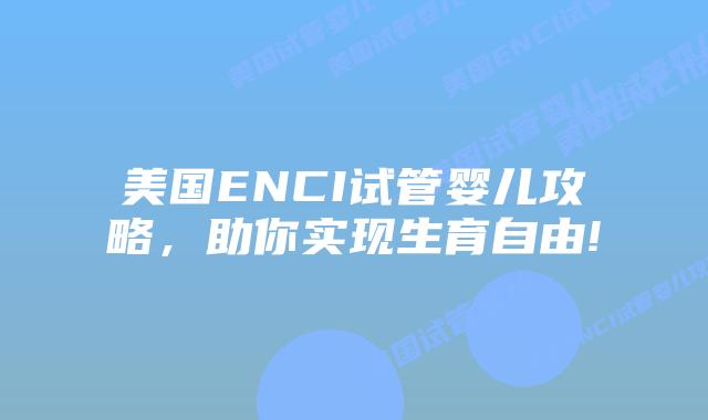 美国ENCI试管婴儿攻略，助你实现生育自由!