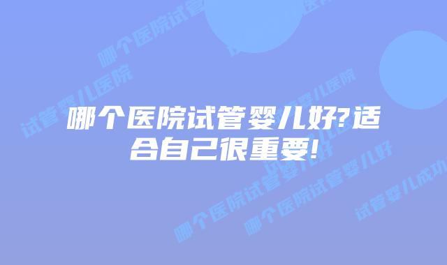 哪个医院试管婴儿好?适合自己很重要!