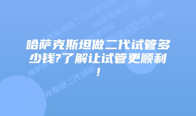 哈萨克斯坦做二代试管多少钱?了解让试管更顺利!