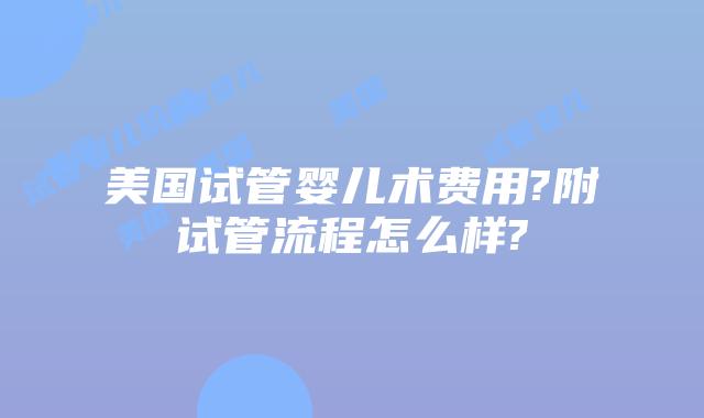 美国试管婴儿术费用?附试管流程怎么样?