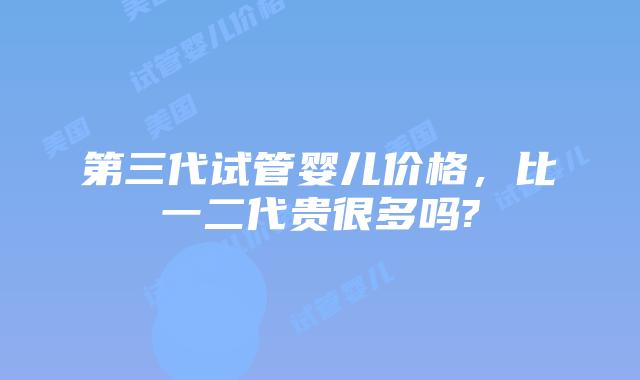 第三代试管婴儿价格，比一二代贵很多吗?