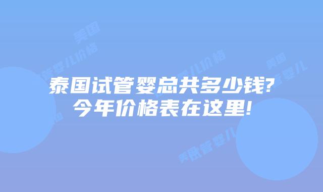 泰国试管婴总共多少钱?今年价格表在这里!