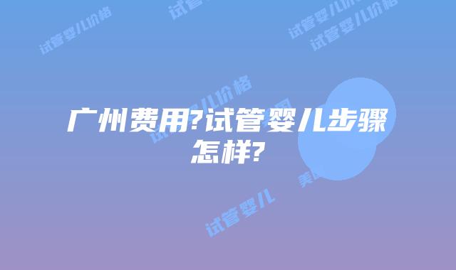 广州费用?试管婴儿步骤怎样?