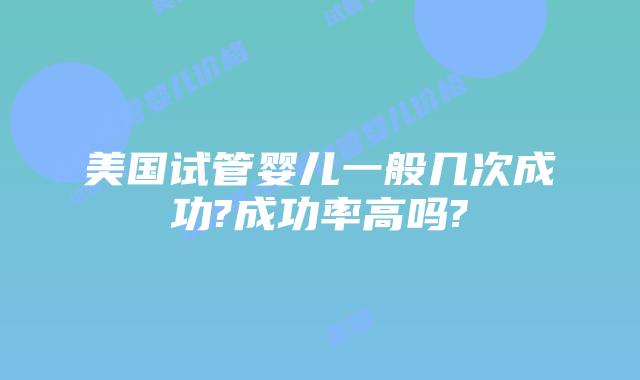 美国试管婴儿一般几次成功?成功率高吗?