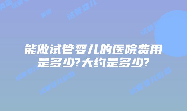能做试管婴儿的医院费用是多少?大约是多少?
