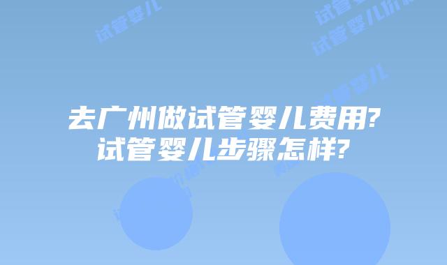 去广州做试管婴儿费用?试管婴儿步骤怎样?