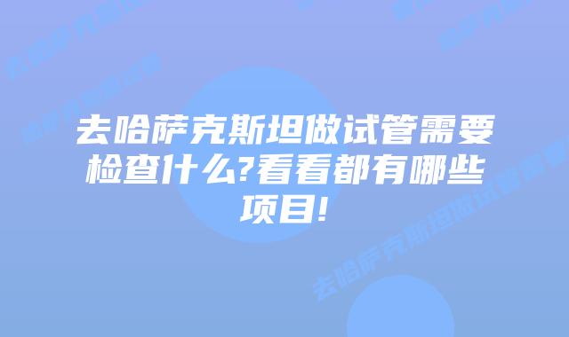 去哈萨克斯坦做试管需要检查什么?看看都有哪些项目!