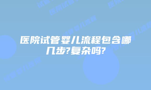 医院试管婴儿流程包含哪几步?复杂吗?