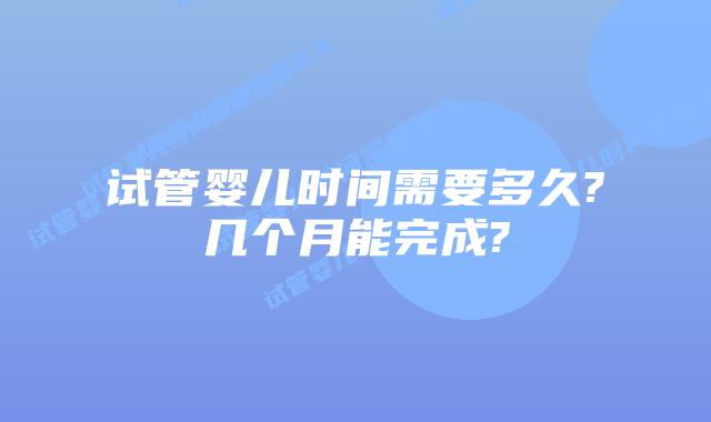 试管婴儿时间需要多久?几个月能完成?