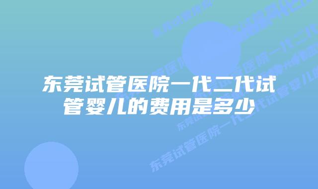 东莞试管医院一代二代试管婴儿的费用是多少