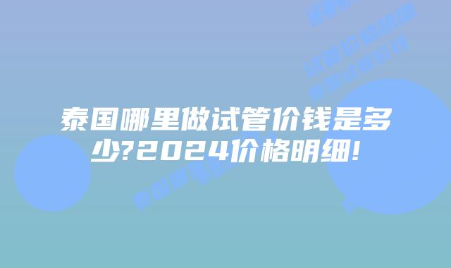 泰国哪里做试管价钱是多少?2024价格明细!