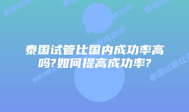 泰国试管比国内成功率高吗?如何提高成功率?
