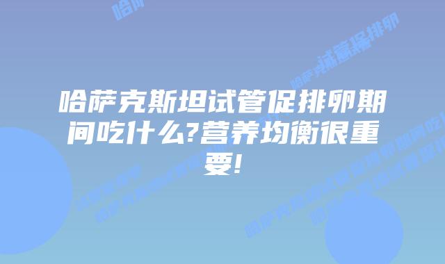 哈萨克斯坦试管促排卵期间吃什么?营养均衡很重要!