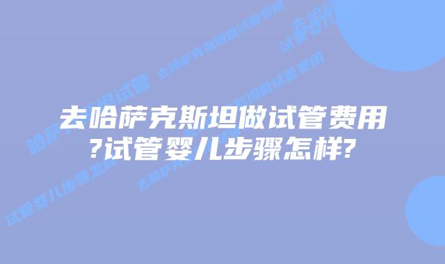 去哈萨克斯坦做试管费用?试管婴儿步骤怎样?