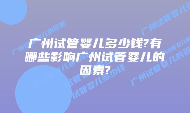 广州试管婴儿多少钱?有哪些影响广州试管婴儿的因素?