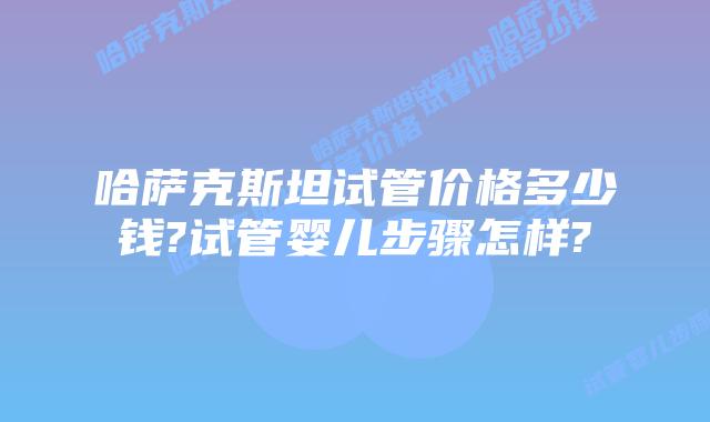 哈萨克斯坦试管价格多少钱?试管婴儿步骤怎样?