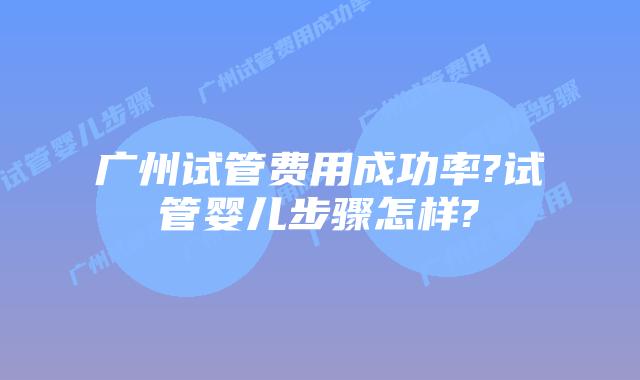 广州试管费用成功率?试管婴儿步骤怎样?