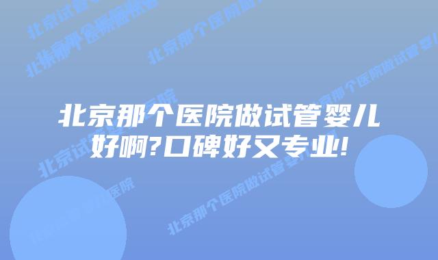 北京那个医院做试管婴儿好啊?口碑好又专业!
