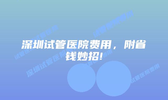 深圳试管医院费用，附省钱妙招!