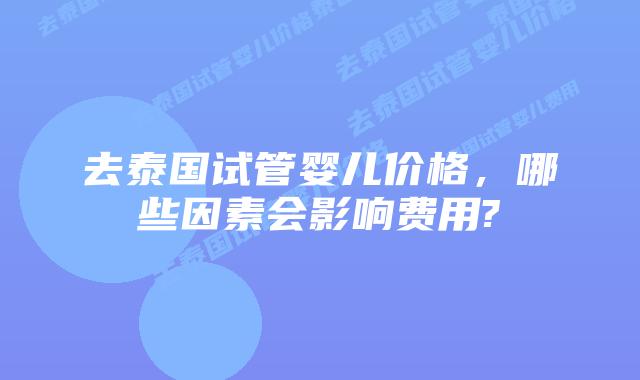 去泰国试管婴儿价格，哪些因素会影响费用?