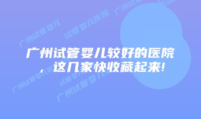 广州试管婴儿较好的医院，这几家快收藏起来!