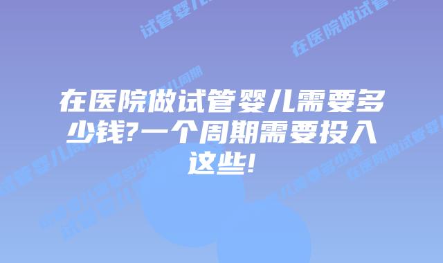 在医院做试管婴儿需要多少钱?一个周期需要投入这些!