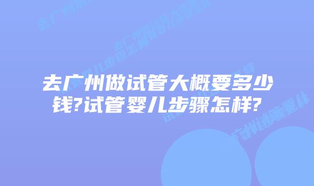 去广州做试管大概要多少钱?试管婴儿步骤怎样?