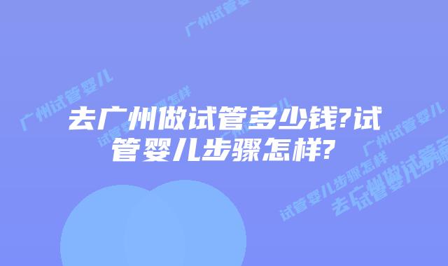去广州做试管多少钱?试管婴儿步骤怎样?
