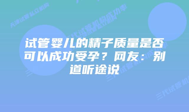 试管婴儿的精子质量是否可以成功受孕？网友：别道听途说