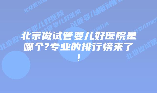 北京做试管婴儿好医院是哪个?专业的排行榜来了!