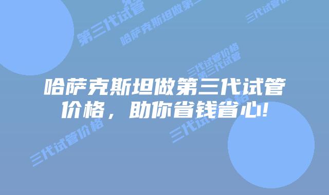 哈萨克斯坦做第三代试管价格,助你省钱省心!