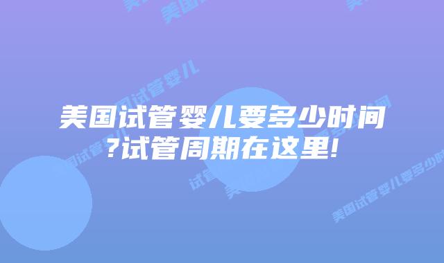 美国试管婴儿要多少时间?试管周期在这里!