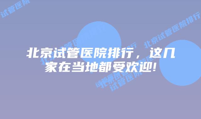 北京试管医院排行,这几家在当地都受欢迎!