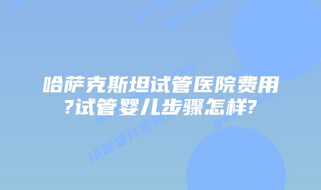 哈萨克斯坦试管医院费用?试管婴儿步骤怎样?