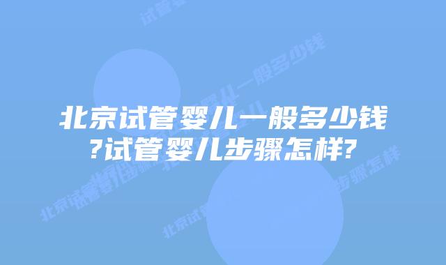 北京试管婴儿一般多少钱?试管婴儿步骤怎样?
