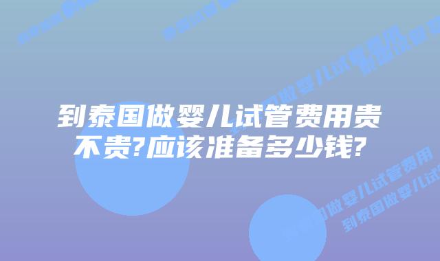 到泰国做婴儿试管费用贵不贵?应该准备多少钱?
