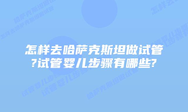 怎样去哈萨克斯坦做试管?试管婴儿步骤有哪些?