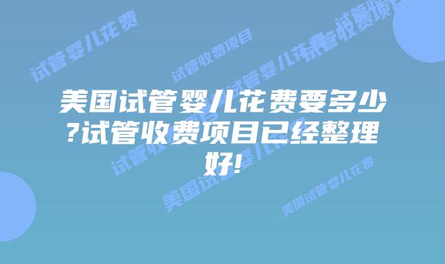 美国试管婴儿花费要多少?试管收费项目已经整理好!