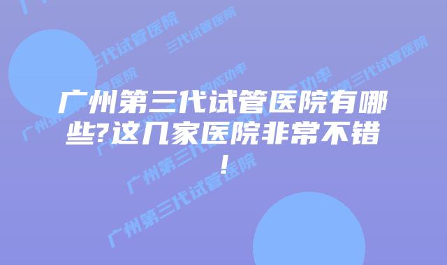 广州第三代试管医院有哪些?这几家医院非常不错!