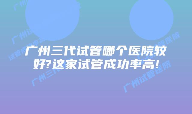 广州三代试管哪个医院较好?这家试管成功率高!