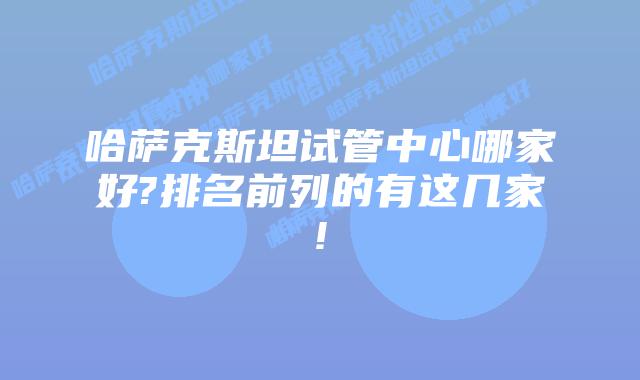 哈萨克斯坦试管中心哪家好?排名前列的有这几家!