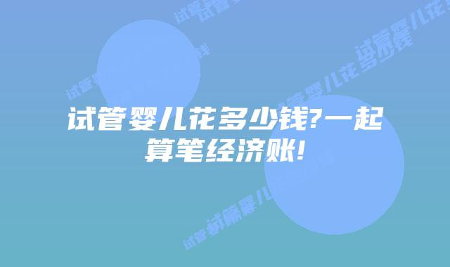 试管婴儿花多少钱?一起算笔经济账!