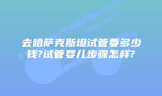 去哈萨克斯坦试管要多少钱?试管婴儿步骤怎样?