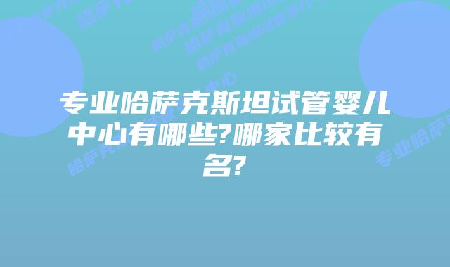 专业哈萨克斯坦试管婴儿中心有哪些?哪家比较有名?
