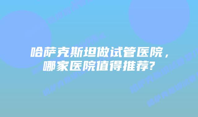 哈萨克斯坦做试管医院,哪家医院值得推荐?