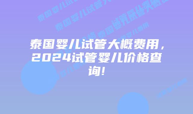 泰国婴儿试管大概费用，2024试管婴儿价格查询!